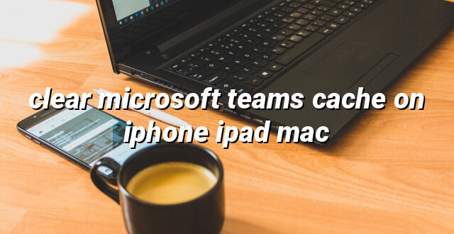 clear microsoft teams cache on iphone ipad mac