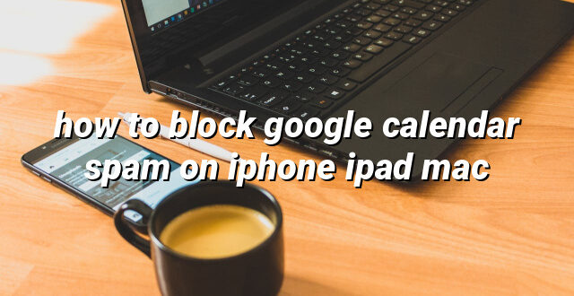 how to block google calendar spam on iphone ipad mac