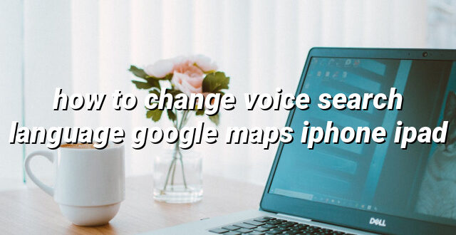 how to change voice search language google maps iphone ipad