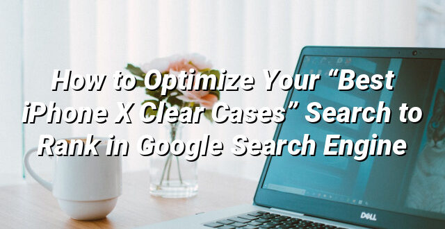 How to Optimize Your “Best iPhone X Clear Cases” Search to Rank in Google Search Engine