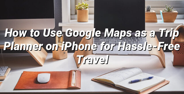 How to Use Google Maps as a Trip Planner on iPhone for Hassle-Free Travel