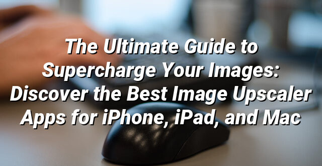 The Ultimate Guide to Supercharge Your Images: Discover the Best Image Upscaler Apps for iPhone, iPad, and Mac