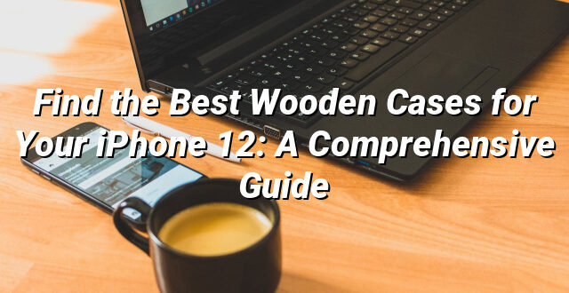 Find the Best Wooden Cases for Your iPhone 12: A Comprehensive Guide