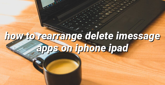 how to rearrange delete imessage apps on iphone ipad