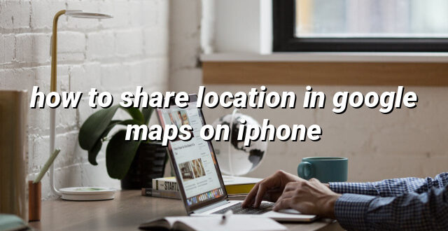 how to share location in google maps on iphone