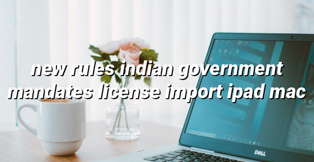 new rules indian government mandates license import ipad mac