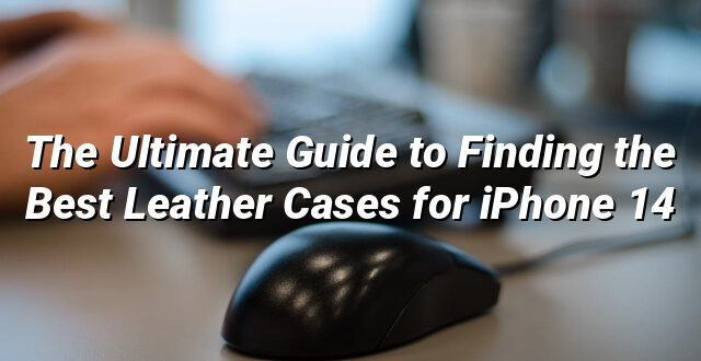 The Ultimate Guide to Finding the Best Leather Cases for iPhone 14