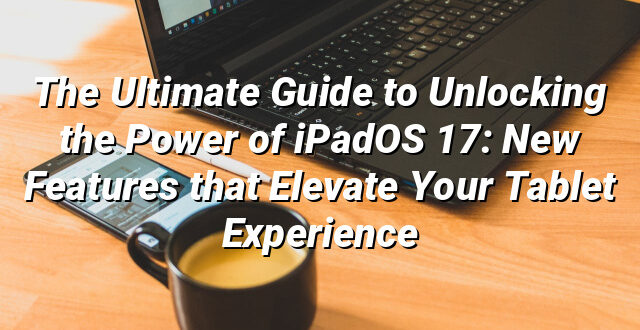 The Ultimate Guide to Unlocking the Power of iPadOS 17: New Features that Elevate Your Tablet Experience