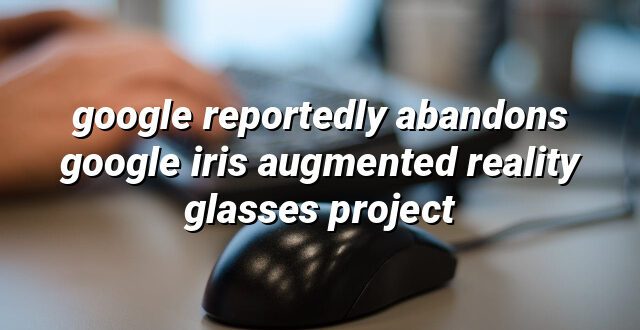 google reportedly abandons google iris augmented reality glasses project