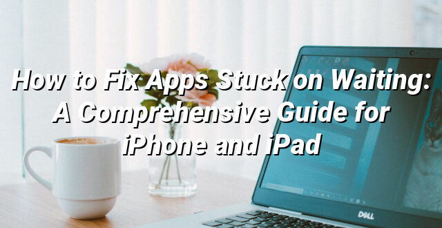 How to Fix Apps Stuck on Waiting: A Comprehensive Guide for iPhone and iPad