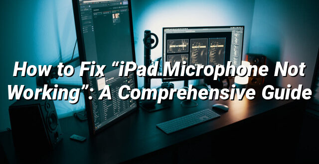 How to Fix “iPad Microphone Not Working”: A Comprehensive Guide