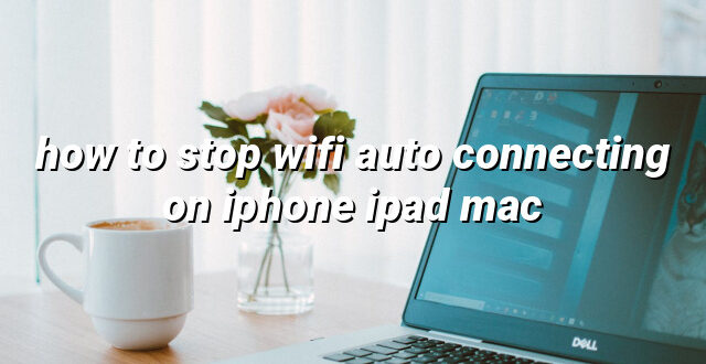 how to stop wifi auto connecting on iphone ipad mac