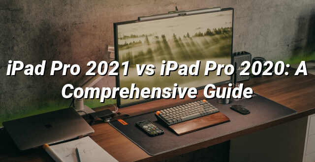 iPad Pro 2021 vs iPad Pro 2020: A Comprehensive Guide